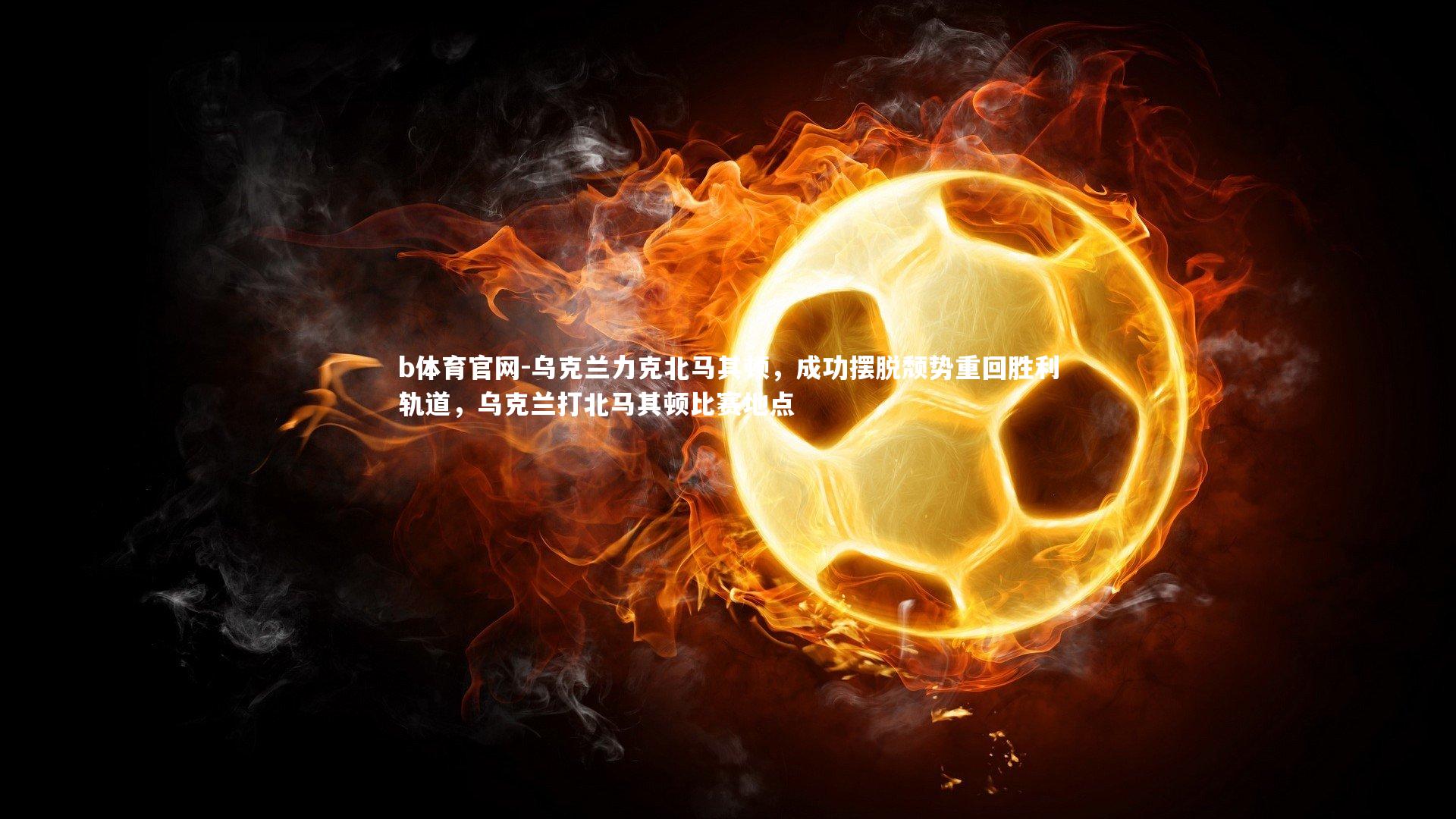 b体育官网-乌克兰力克北马其顿，成功摆脱颓势重回胜利轨道，乌克兰打北马其顿比赛地点