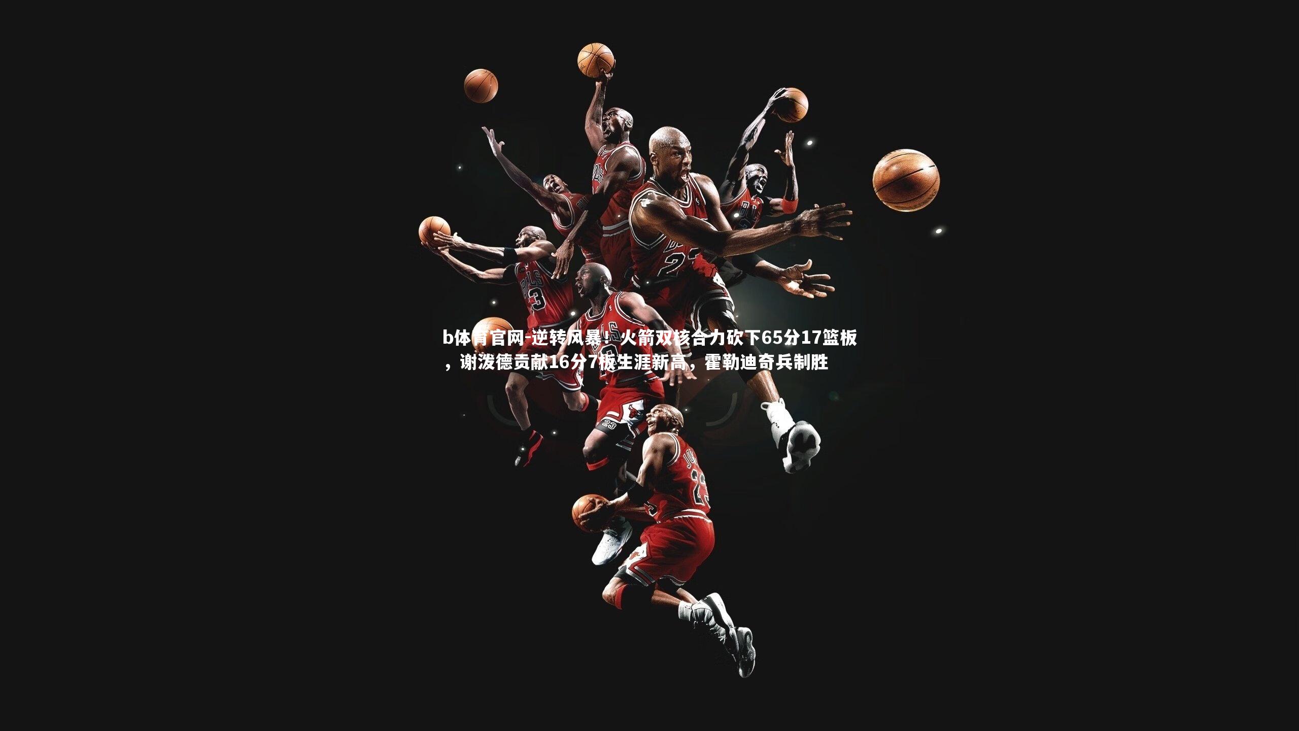 b体育官网-逆转风暴！火箭双核合力砍下65分17篮板，谢泼德贡献16分7板生涯新高，霍勒迪奇兵制胜